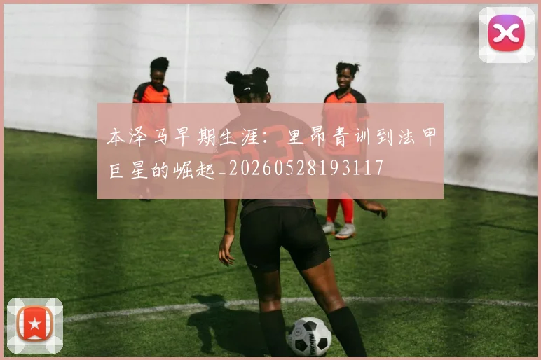 本泽马早期生涯:里昂青训到法甲巨星的崛起_20260528193117