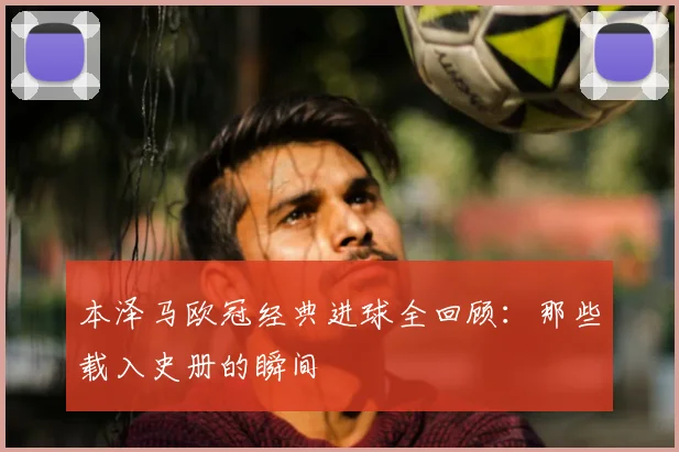 本泽马欧冠经典进球全回顾:那些载入史册的瞬间