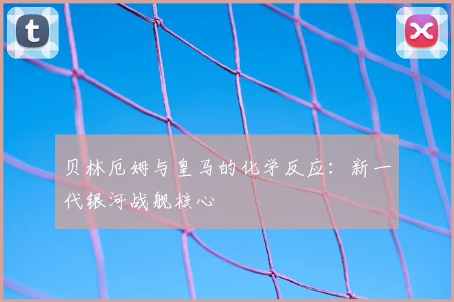贝林厄姆与皇马的化学反应：新一代银河战舰核心