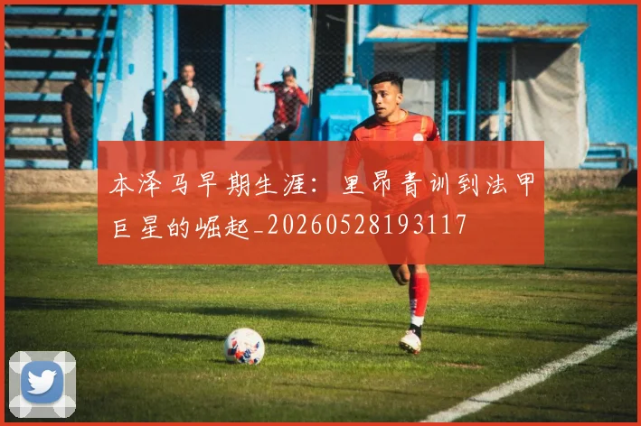 本泽马早期生涯：里昂青训到法甲巨星的崛起_20260528193117