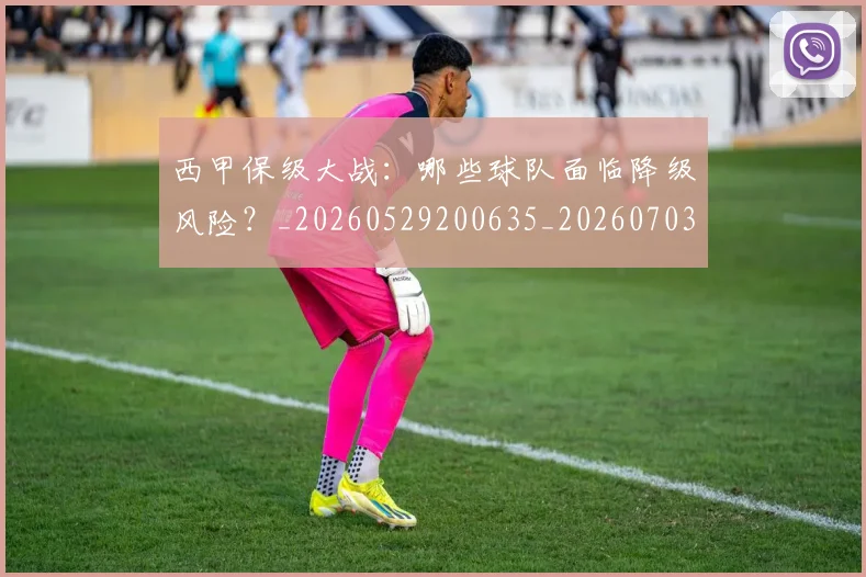 西甲保级大战:哪些球队面临降级风险?_20260529200635_20260703181839