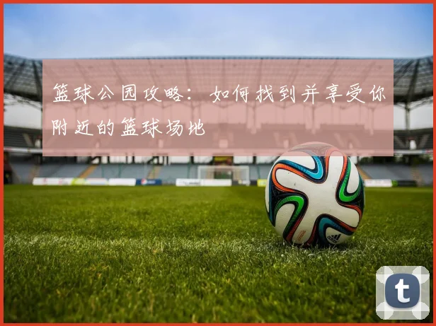 篮球公园攻略：如何找到并享受你附近的篮球场地