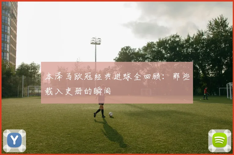 本泽马欧冠经典进球全回顾：那些载入史册的瞬间