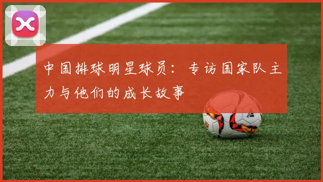 中国排球明星球员:专访国家队主力与他们的成长故事