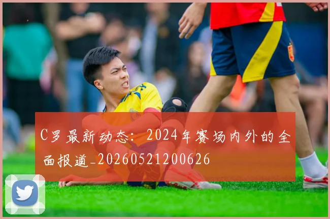 C罗最新动态：2024年赛场内外的全面报道_20260521200626