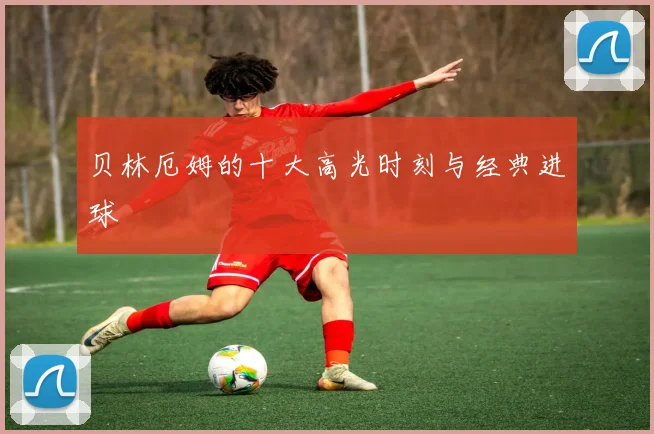 贝林厄姆的十大高光时刻与经典进球