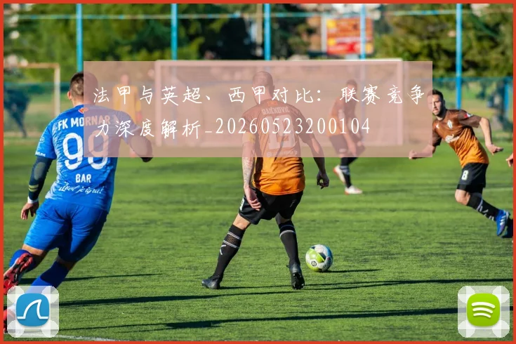 法甲与英超、西甲对比:联赛竞争力深度解析_20260523200104