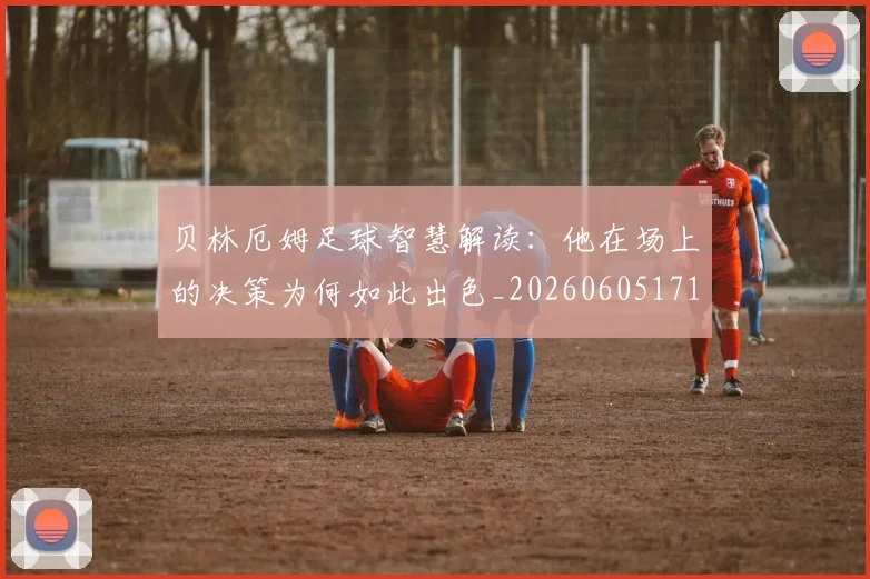 贝林厄姆足球智慧解读：他在场上的决策为何如此出色_20260605171447_20260703181959