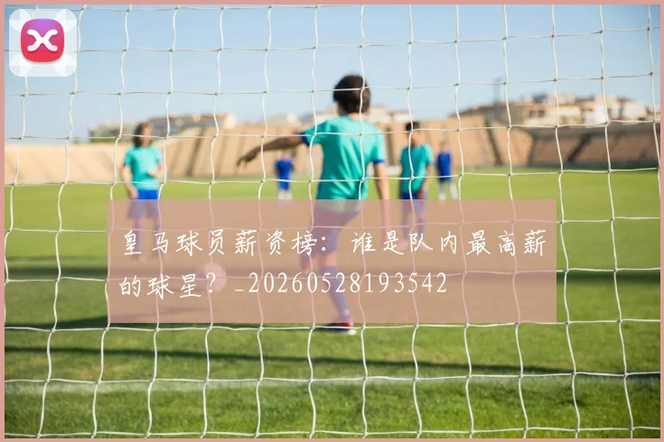 皇马球员薪资榜:谁是队内最高薪的球星?_20260528193542