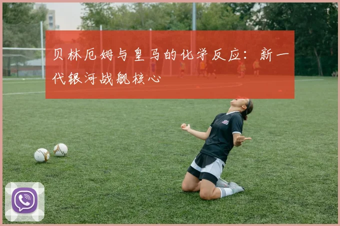 贝林厄姆与皇马的化学反应：新一代银河战舰核心