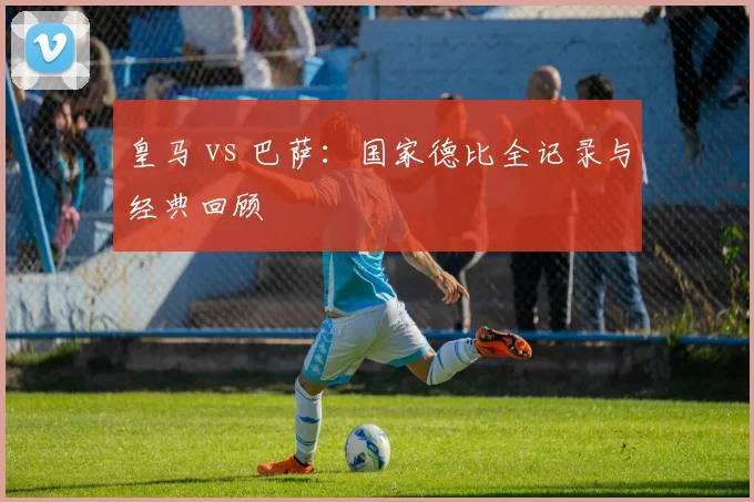 皇马 vs 巴萨:国家德比全记录与经典回顾