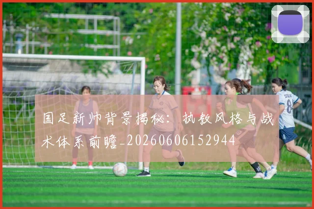 国足新帅背景揭秘：执教风格与战术体系前瞻_20260606152944